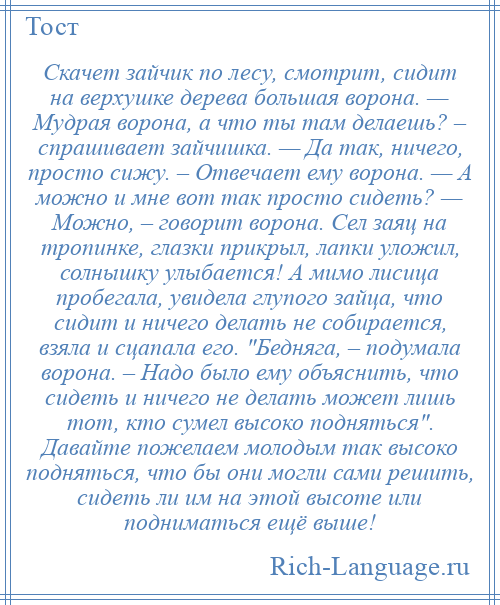 
    Скачет зайчик по лесу, смотрит, сидит на верхушке дерева большая ворона. — Мудрая ворона, а что ты там делаешь? – спрашивает зайчишка. — Да так, ничего, просто сижу. – Отвечает ему ворона. — А можно и мне вот так просто сидеть? — Можно, – говорит ворона. Сел заяц на тропинке, глазки прикрыл, лапки уложил, солнышку улыбается! А мимо лисица пробегала, увидела глупого зайца, что сидит и ничего делать не собирается, взяла и сцапала его. Бедняга, – подумала ворона. – Надо было ему объяснить, что сидеть и ничего не делать может лишь тот, кто сумел высоко подняться . Давайте пожелаем молодым так высоко подняться, что бы они могли сами решить, сидеть ли им на этой высоте или подниматься ещё выше!