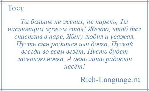 
    Ты больше не жених, не парень, Ты настоящим мужем стал! Желаю, чтоб был счастлив в паре, Жену любил и уважал. Пусть сын родится или дочка, Пускай всегда во всем везёт, Пусть будет ласковою ночка, А день лишь радости несёт!