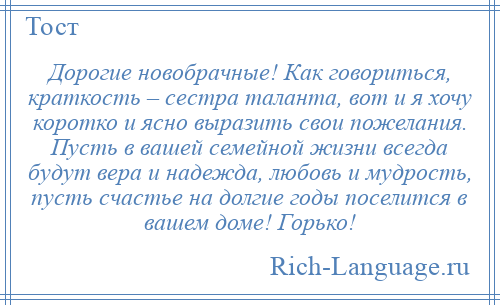 
    Дорогие новобрачные! Как говориться, краткость – сестра таланта, вот и я хочу коротко и ясно выразить свои пожелания. Пусть в вашей семейной жизни всегда будут вера и надежда, любовь и мудрость, пусть счастье на долгие годы поселится в вашем доме! Горько!