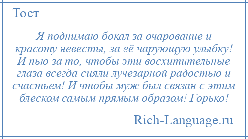 
    Я поднимаю бокал за очарование и красоту невесты, за её чарующую улыбку! И пью за то, чтобы эти восхитительные глаза всегда сияли лучезарной радостью и счастьем! И чтобы муж был связан с этим блеском самым прямым образом! Горько!