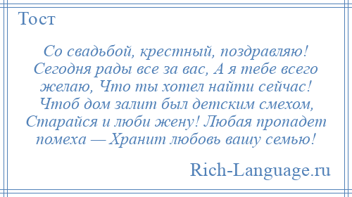 
    Со свадьбой, крестный, поздравляю! Сегодня рады все за вас, А я тебе всего желаю, Что ты хотел найти сейчас! Чтоб дом залит был детским смехом, Старайся и люби жену! Любая пропадет помеха — Хранит любовь вашу семью!