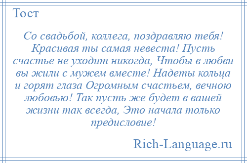 
    Со свадьбой, коллега, поздравляю тебя! Красивая ты самая невеста! Пусть счастье не уходит никогда, Чтобы в любви вы жили с мужем вместе! Надеты кольца и горят глаза Огромным счастьем, вечною любовью! Так пусть же будет в вашей жизни так всегда, Это начала только предисловие!