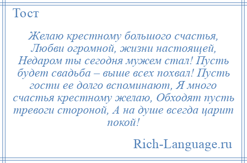 
    Желаю крестному большого счастья, Любви огромной, жизни настоящей, Недаром ты сегодня мужем стал! Пусть будет свадьба – выше всех похвал! Пусть гости ее долго вспоминают, Я много счастья крестному желаю, Обходят пусть тревоги стороной, А на душе всегда царит покой!