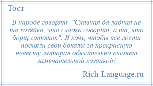 
    В народе говорят: Славная да ладная не та хозяйка, что сладко говорит, а та, что борщ готовит . Я хочу, чтобы все гости подняли свои бокалы за прекрасную невесту, которая обязательно станет замечательной хозяйкой!