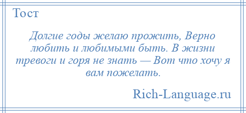 
    Долгие годы желаю прожить, Верно любить и любимыми быть. В жизни тревоги и горя не знать — Вот что хочу я вам пожелать.