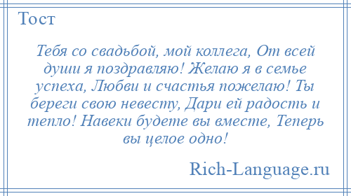 
    Тебя со свадьбой, мой коллега, От всей души я поздравляю! Желаю я в семье успеха, Любви и счастья пожелаю! Ты береги свою невесту, Дари ей радость и тепло! Навеки будете вы вместе, Теперь вы целое одно!