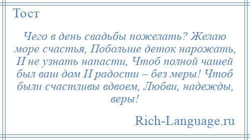 
    Чего в день свадьбы пожелать? Желаю море счастья, Побольше деток нарожать, И не узнать напасти, Чтоб полной чашей был ваш дом И радости – без меры! Чтоб были счастливы вдвоем, Любви, надежды, веры!
