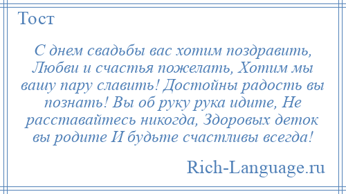 
    С днем свадьбы вас хотим поздравить, Любви и счастья пожелать, Хотим мы вашу пару славить! Достойны радость вы познать! Вы об руку рука идите, Не расставайтесь никогда, Здоровых деток вы родите И будьте счастливы всегда!