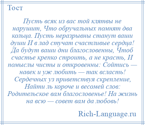 
    Пусть всяк из вас той клятвы не нарушит, Что обручальных помнят два кольца. Пусть неразрывны станут ваши души И в лад стучат счастливые сердца! Да будут ваши дни благословенны, Чтоб счастье крепко строить, а не красть, И помыслы чисты и откровенны: Сойтись — навек и уж любить — так всласть! Сердечных уз приветствуя скрепление, Найти ль короче и весомей слов: Родительское вам благословенье! На жизнь на всю — совет вам да любовь!