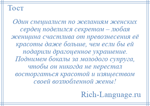 
    Один специалист по желаниям женских сердец поделился секретом – любая женщина счастлива от превознесения её красоты даже больше, чем если бы ей подарили драгоценное украшение. Поднимем бокалы за молодого супруга, чтобы он никогда не перестал восторгаться красотой и изяществом своей возлюбленной жены!