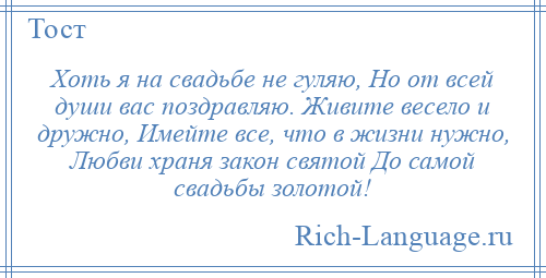 
    Хоть я на свадьбе не гуляю, Но от всей души вас поздравляю. Живите весело и дружно, Имейте все, что в жизни нужно, Любви храня закон святой До самой свадьбы золотой!