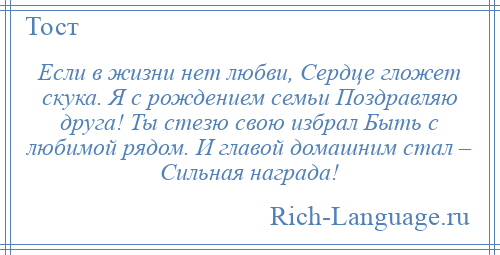 
    Если в жизни нет любви, Сердце гложет скука. Я с рождением семьи Поздравляю друга! Ты стезю свою избрал Быть с любимой рядом. И главой домашним стал – Сильная награда!