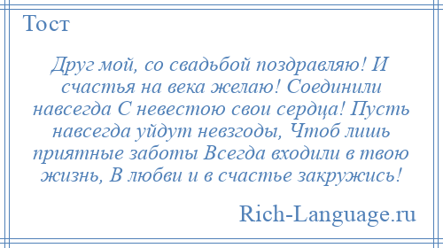
    Друг мой, со свадьбой поздравляю! И счастья на века желаю! Соединили навсегда С невестою свои сердца! Пусть навсегда уйдут невзгоды, Чтоб лишь приятные заботы Всегда входили в твою жизнь, В любви и в счастье закружись!