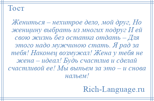
    Жениться – нехитрое дело, мой друг, Но женщину выбрать из многих подруг И ей свою жизнь без остатка отдать – Для этого надо мужчиною стать. Я рад за тебя! Наконец возмужал! Жена у тебя не жена – идеал! Будь счастлив и сделай счастливой ее! Мы выпьем за это – и снова нальем!