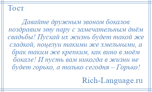 
    Давайте дружным звоном бокалов поздравим эту пару с замечательным днём свадьбы! Пускай их жизнь будет такой же сладкой, поцелуи такими же хмельными, а брак таким же крепким, как вино в моём бокале! И пусть вам никогда в жизни не будет горько, а только сегодня – Горько!