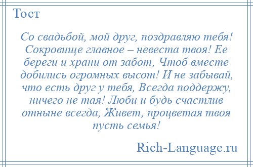 
    Со свадьбой, мой друг, поздравляю тебя! Сокровище главное – невеста твоя! Ее береги и храни от забот, Чтоб вместе добились огромных высот! И не забывай, что есть друг у тебя, Всегда поддержу, ничего не тая! Люби и будь счастлив отныне всегда, Живет, процветая твоя пусть семья!