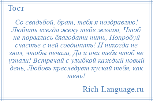 
    Со свадьбой, брат, тебя я поздравляю! Любить всегда жену тебе желаю, Чтоб не порвалась благодати нить, Попробуй счастье с ней соединить! И никогда не знал, чтобы печали, Да и они тебя чтоб не узнали! Встречай с улыбкой каждый новый день, Любовь преследует пускай тебя, как тень!