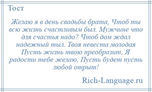
    Желаю я в день свадьбы брата, Чтоб ты всю жизнь счастливым был. Мужчине что для счастья надо? Чтоб дом ждал надежный тыл. Твоя невеста молодая Пусть жизнь твою преобразит, Я радости тебе желаю, Пусть будет пусть любой отрыт!