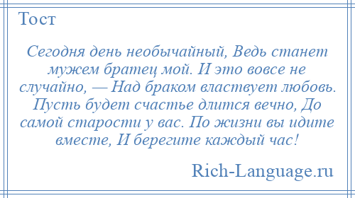 
    Сегодня день необычайный, Ведь станет мужем братец мой. И это вовсе не случайно, — Над браком властвует любовь. Пусть будет счастье длится вечно, До самой старости у вас. По жизни вы идите вместе, И берегите каждый час!