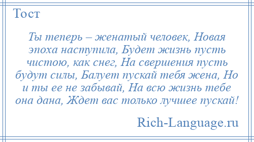 
    Ты теперь – женатый человек, Новая эпоха наступила, Будет жизнь пусть чистою, как снег, На свершения пусть будут силы, Балует пускай тебя жена, Но и ты ее не забывай, На всю жизнь тебе она дана, Ждет вас только лучшее пускай!