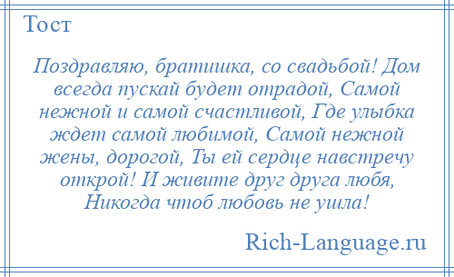 
    Поздравляю, братишка, со свадьбой! Дом всегда пускай будет отрадой, Самой нежной и самой счастливой, Где улыбка ждет самой любимой, Самой нежной жены, дорогой, Ты ей сердце навстречу открой! И живите друг друга любя, Никогда чтоб любовь не ушла!
