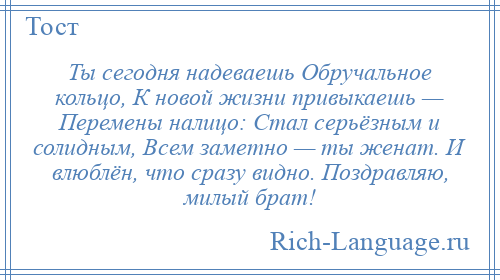 
    Ты сегодня надеваешь Обручальное кольцо, К новой жизни привыкаешь — Перемены налицо: Стал серьёзным и солидным, Всем заметно — ты женат. И влюблён, что сразу видно. Поздравляю, милый брат!