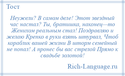 
    Неужели? В самом деле! Этот звездный час настал? Ты, братишка, наконец—то Женихом реальным стал! Поздравляю и желаю Крепко в руки взять штурвал, Чтоб кораблик вашей жизни В шторм семейный не попал! А пронес бы вас стрелой Прямо к свадьбе золотой!