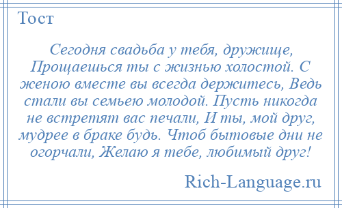 
    Сегодня свадьба у тебя, дружище, Прощаешься ты с жизнью холостой. С женою вместе вы всегда держитесь, Ведь стали вы семьею молодой. Пусть никогда не встретят вас печали, И ты, мой друг, мудрее в браке будь. Чтоб бытовые дни не огорчали, Желаю я тебе, любимый друг!