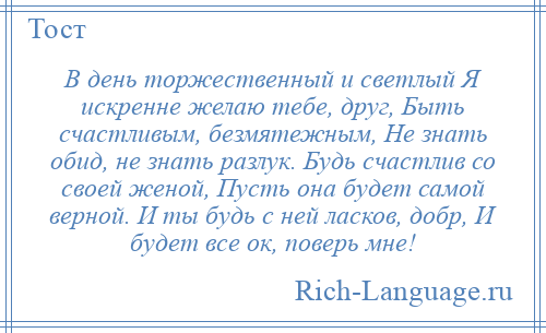 
    В день торжественный и светлый Я искренне желаю тебе, друг, Быть счастливым, безмятежным, Не знать обид, не знать разлук. Будь счастлив со своей женой, Пусть она будет самой верной. И ты будь с ней ласков, добр, И будет все ок, поверь мне!