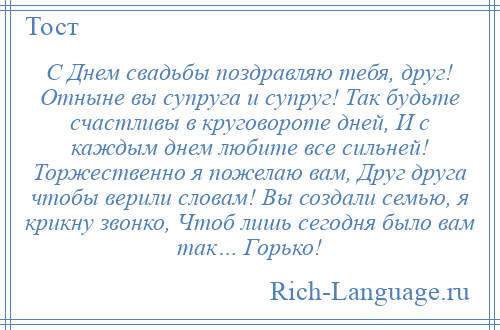 
    С Днем свадьбы поздравляю тебя, друг! Отныне вы супруга и супруг! Так будьте счастливы в круговороте дней, И с каждым днем любите все сильней! Торжественно я пожелаю вам, Друг друга чтобы верили словам! Вы создали семью, я крикну звонко, Чтоб лишь сегодня было вам так… Горько!