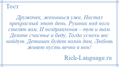 
    Дружочек, женишься уже, Настал прекрасный этот день. Рушник под ноги стелят вам, И поздравления – тут и там. Делите счастье и беду, Тогда успехи вас найдут. Детишек будет полон дом, Любовь живет пусть вечно в нем!