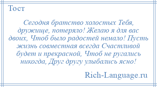 
    Сегодня братство холостых Тебя, дружище, потеряло! Желаю я для вас двоих, Чтоб было радостей немало! Пусть жизнь совместная всегда Счастливой будет и прекрасной, Чтоб не ругались никогда, Друг другу улыбались ясно!