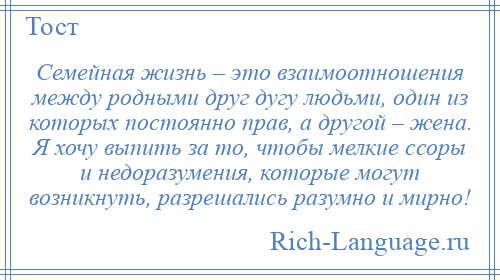 
    Семейная жизнь – это взаимоотношения между родными друг дугу людьми, один из которых постоянно прав, а другой – жена. Я хочу выпить за то, чтобы мелкие ссоры и недоразумения, которые могут возникнуть, разрешались разумно и мирно!