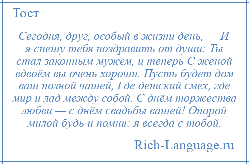 
    Сегодня, друг, особый в жизни день, — И я спешу тебя поздравить от души: Ты стал законным мужем, и теперь С женой вдвоём вы очень хороши. Пусть будет дом ваш полной чашей, Где детский смех, где мир и лад между собой. С днём торжества любви — с днём свадьбы вашей! Опорой милой будь и помни: я всегда с тобой.