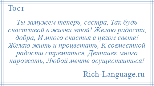 
    Ты замужем теперь, сестра, Так будь счастливой в жизни этой! Желаю радости, добра, И много счастья в целом свете! Желаю жить и процветать, К совместной радости стремиться, Детишек много нарожать, Любой мечте осуществиться!