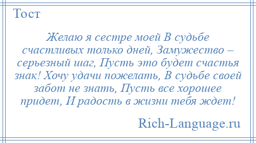 
    Желаю я сестре моей В судьбе счастливых только дней, Замужество – серьезный шаг, Пусть это будет счастья знак! Хочу удачи пожелать, В судьбе своей забот не знать, Пусть все хорошее придет, И радость в жизни тебя ждет!