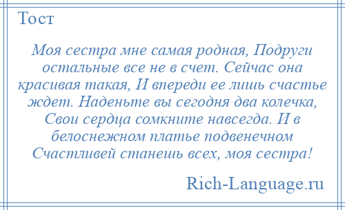
    Моя сестра мне самая родная, Подруги остальные все не в счет. Сейчас она красивая такая, И впереди ее лишь счастье ждет. Наденьте вы сегодня два колечка, Свои сердца сомкните навсегда. И в белоснежном платье подвенечном Счастливей станешь всех, моя сестра!
