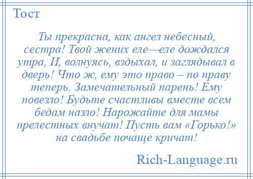 
    Ты прекрасна, как ангел небесный, сестра! Твой жених еле—еле дождался утра, И, волнуясь, вздыхал, и заглядывал в дверь! Что ж, ему это право – по праву теперь. Замечательный парень! Ему повезло! Будьте счастливы вместе всем бедам назло! Нарожайте для мамы прелестных внучат! Пусть вам «Горько!» на свадьбе почаще кричат!