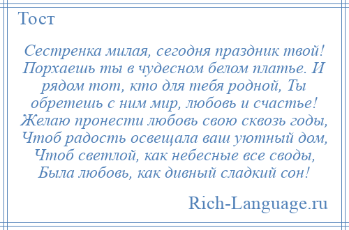 
    Сестренка милая, сегодня праздник твой! Порхаешь ты в чудесном белом платье. И рядом тот, кто для тебя родной, Ты обретешь с ним мир, любовь и счастье! Желаю пронести любовь свою сквозь годы, Чтоб радость освещала ваш уютный дом, Чтоб светлой, как небесные все своды, Была любовь, как дивный сладкий сон!