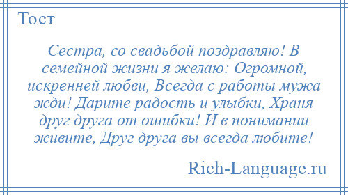 
    Сестра, со свадьбой поздравляю! В семейной жизни я желаю: Огромной, искренней любви, Всегда с работы мужа жди! Дарите радость и улыбки, Храня друг друга от ошибки! И в понимании живите, Друг друга вы всегда любите!