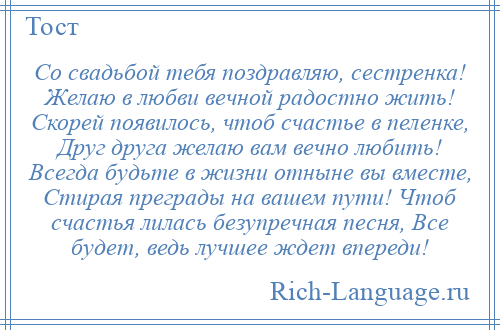
    Со свадьбой тебя поздравляю, сестренка! Желаю в любви вечной радостно жить! Скорей появилось, чтоб счастье в пеленке, Друг друга желаю вам вечно любить! Всегда будьте в жизни отныне вы вместе, Стирая преграды на вашем пути! Чтоб счастья лилась безупречная песня, Все будет, ведь лучшее ждет впереди!