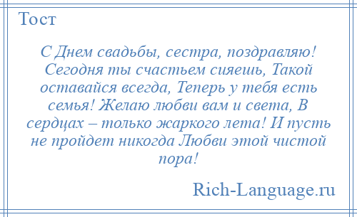 
    С Днем свадьбы, сестра, поздравляю! Сегодня ты счастьем сияешь, Такой оставайся всегда, Теперь у тебя есть семья! Желаю любви вам и света, В сердцах – только жаркого лета! И пусть не пройдет никогда Любви этой чистой пора!