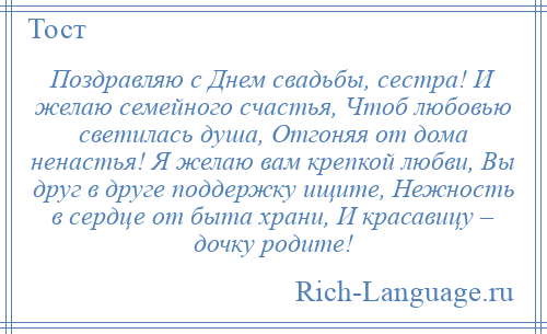 
    Поздравляю с Днем свадьбы, сестра! И желаю семейного счастья, Чтоб любовью светилась душа, Отгоняя от дома ненастья! Я желаю вам крепкой любви, Вы друг в друге поддержку ищите, Нежность в сердце от быта храни, И красавицу – дочку родите!