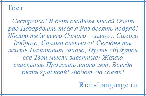 
    Сестренка! В день свадьбы твоей Очень рад Поздравить тебя я Раз десять подряд! Желаю тебе всего Самого—самого, Самого доброго, Самого светлого! Сегодня ты жизнь Начинаешь заново, Пусть сбудутся все Твои мысли заветные! Желаю счастливо Прожить много лет, Всегда быть красивой! Любовь да совет!
