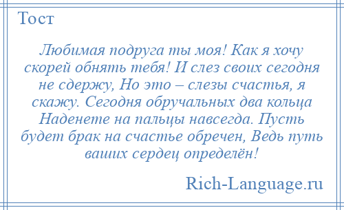 
    Любимая подруга ты моя! Как я хочу скорей обнять тебя! И слез своих сегодня не сдержу, Но это – слезы счастья, я скажу. Сегодня обручальных два кольца Наденете на пальцы навсегда. Пусть будет брак на счастье обречен, Ведь путь ваших сердец определён!