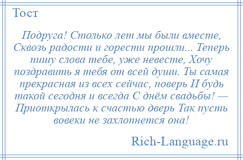 
    Подруга! Столько лет мы были вместе, Сквозь радости и горести прошли... Теперь пишу слова тебе, уже невесте, Хочу поздравить я тебя от всей души. Ты самая прекрасная из всех сейчас, поверь И будь такой сегодня и всегда С днём свадьбы! — Приоткрылась к счастью дверь Так пусть вовеки не захлопнется она!