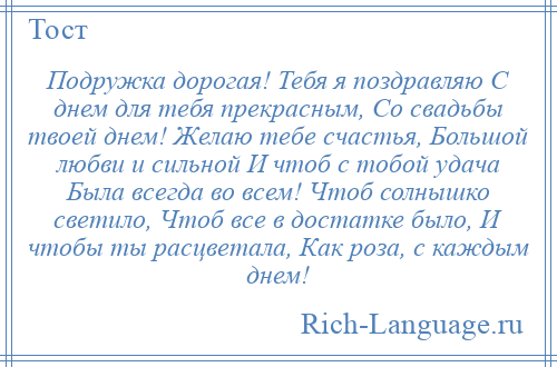 
    Подружка дорогая! Тебя я поздравляю С днем для тебя прекрасным, Со свадьбы твоей днем! Желаю тебе счастья, Большой любви и сильной И чтоб с тобой удача Была всегда во всем! Чтоб солнышко светило, Чтоб все в достатке было, И чтобы ты расцветала, Как роза, с каждым днем!