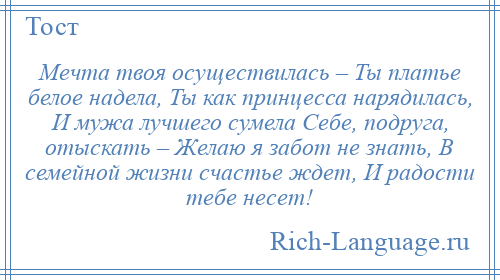 
    Мечта твоя осуществилась – Ты платье белое надела, Ты как принцесса нарядилась, И мужа лучшего сумела Себе, подруга, отыскать – Желаю я забот не знать, В семейной жизни счастье ждет, И радости тебе несет!