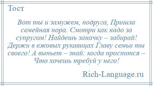
    Вот ты и замужем, подруга, Пришла семейная пора. Смотри как надо за супругом! Найдешь заначку – забирай! Держи в ежовых рукавицах Главу семьи ты своего! А выпьет – знай: когда проспится – Что хочешь требуй у него!