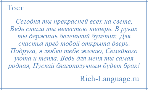 
    Сегодня ты прекрасней всех на свете, Ведь стала ты невестою теперь. В руках ты держишь беленький букетик, Для счастья пред тобой открыта дверь. Подруга, я любви тебе желаю, Семейного уюта и тепла. Ведь для меня ты самая родная, Пускай благополучным будет брак!